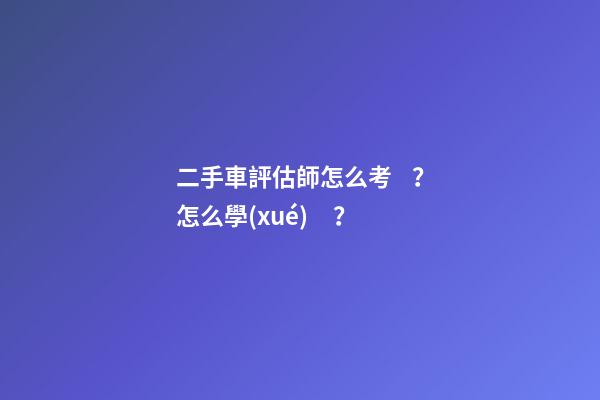 二手車評估師怎么考？怎么學(xué)？